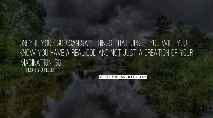 Timothy J. Keller Quotes: Only if your God can say things that upset you will you know you have a real God and not just a creation of your imagination. So