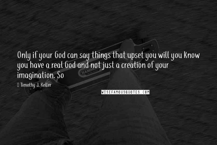 Timothy J. Keller Quotes: Only if your God can say things that upset you will you know you have a real God and not just a creation of your imagination. So