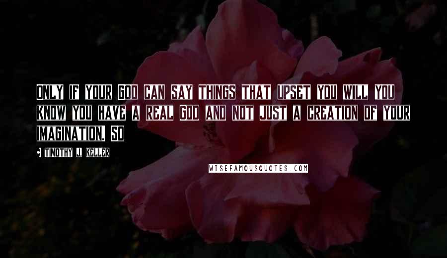 Timothy J. Keller Quotes: Only if your God can say things that upset you will you know you have a real God and not just a creation of your imagination. So