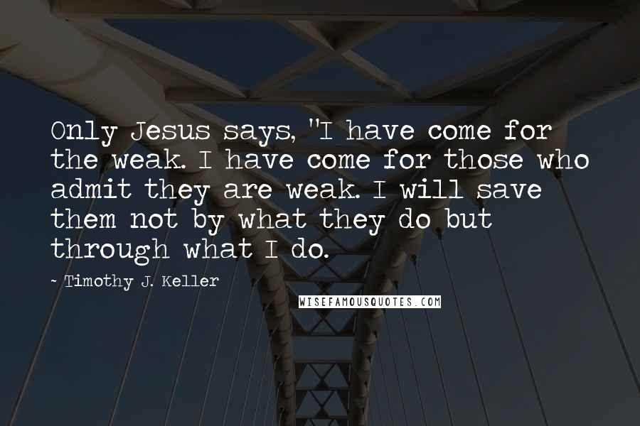 Timothy J. Keller Quotes: Only Jesus says, "I have come for the weak. I have come for those who admit they are weak. I will save them not by what they do but through what I do.