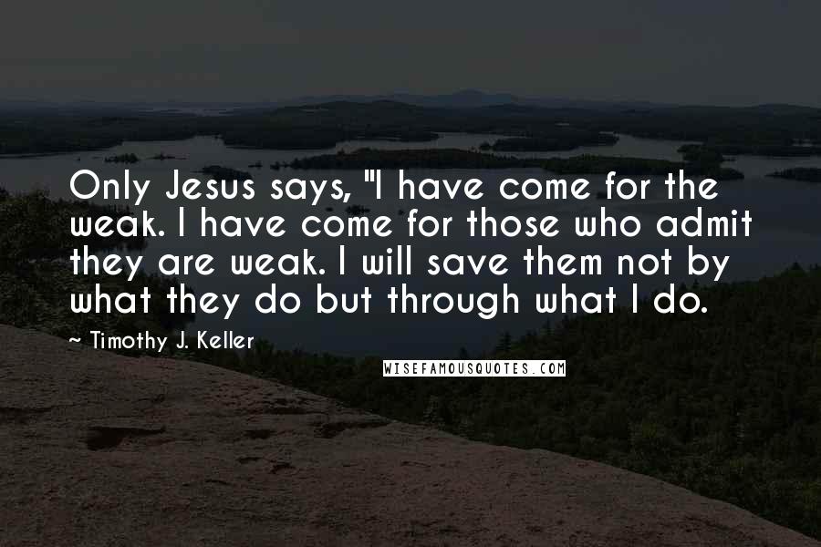 Timothy J. Keller Quotes: Only Jesus says, "I have come for the weak. I have come for those who admit they are weak. I will save them not by what they do but through what I do.