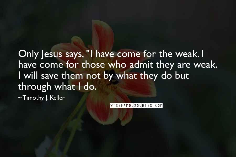 Timothy J. Keller Quotes: Only Jesus says, "I have come for the weak. I have come for those who admit they are weak. I will save them not by what they do but through what I do.