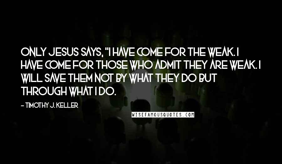 Timothy J. Keller Quotes: Only Jesus says, "I have come for the weak. I have come for those who admit they are weak. I will save them not by what they do but through what I do.