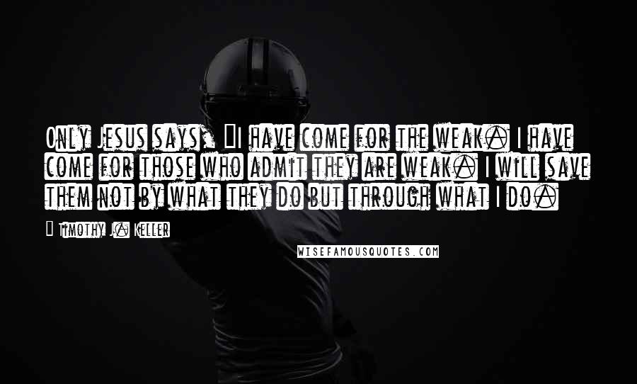 Timothy J. Keller Quotes: Only Jesus says, "I have come for the weak. I have come for those who admit they are weak. I will save them not by what they do but through what I do.