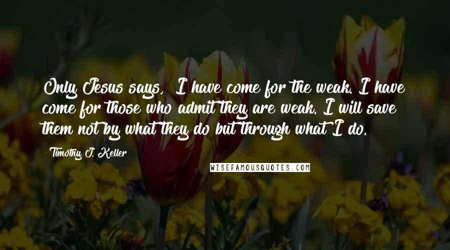 Timothy J. Keller Quotes: Only Jesus says, "I have come for the weak. I have come for those who admit they are weak. I will save them not by what they do but through what I do.