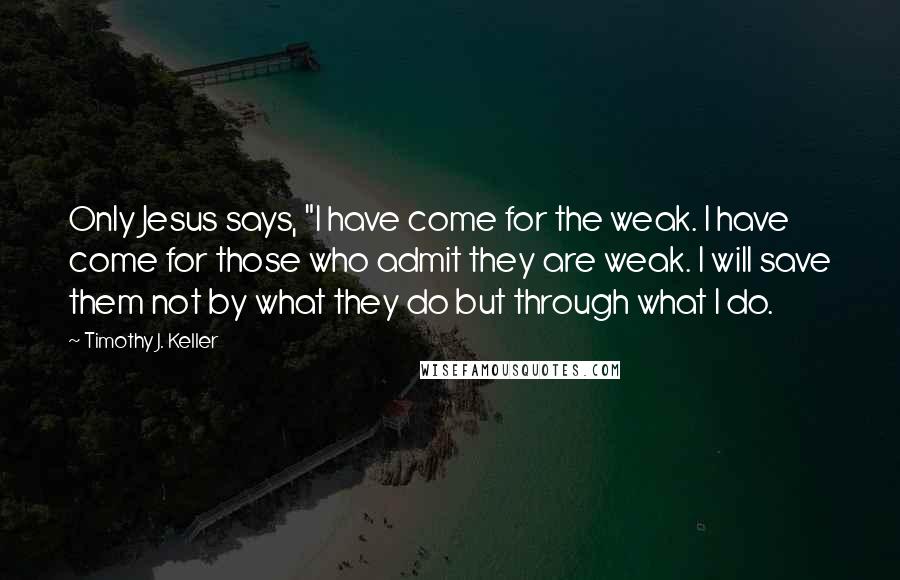 Timothy J. Keller Quotes: Only Jesus says, "I have come for the weak. I have come for those who admit they are weak. I will save them not by what they do but through what I do.