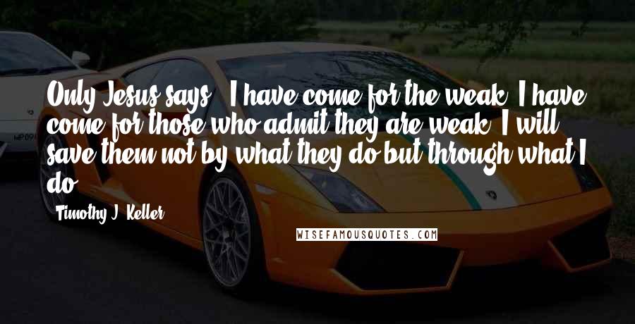 Timothy J. Keller Quotes: Only Jesus says, "I have come for the weak. I have come for those who admit they are weak. I will save them not by what they do but through what I do.