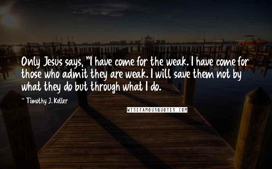 Timothy J. Keller Quotes: Only Jesus says, "I have come for the weak. I have come for those who admit they are weak. I will save them not by what they do but through what I do.