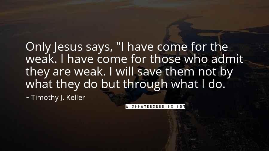 Timothy J. Keller Quotes: Only Jesus says, "I have come for the weak. I have come for those who admit they are weak. I will save them not by what they do but through what I do.