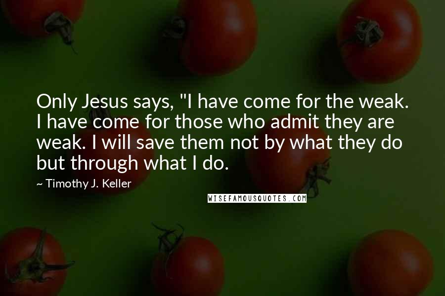 Timothy J. Keller Quotes: Only Jesus says, "I have come for the weak. I have come for those who admit they are weak. I will save them not by what they do but through what I do.