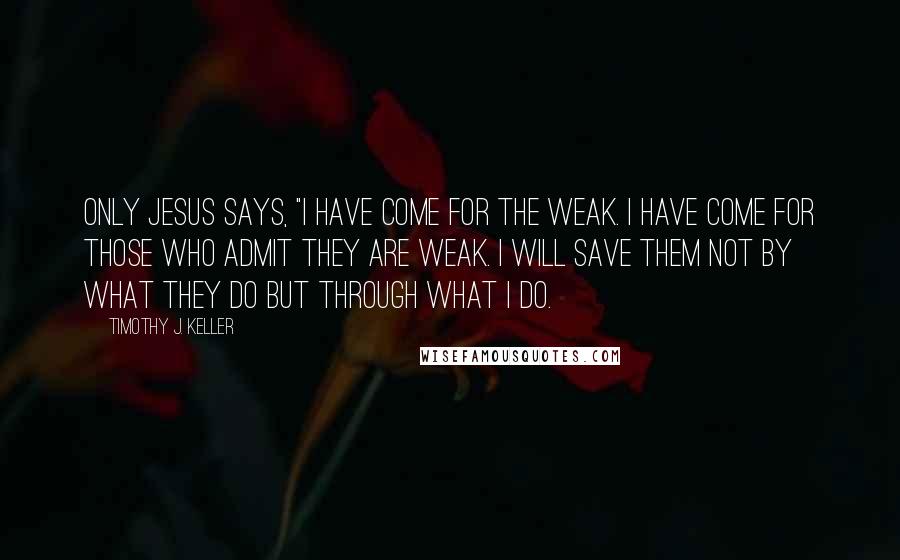 Timothy J. Keller Quotes: Only Jesus says, "I have come for the weak. I have come for those who admit they are weak. I will save them not by what they do but through what I do.