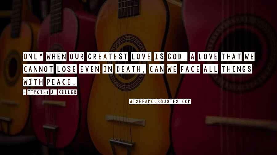 Timothy J. Keller Quotes: Only when our greatest love is God, a love that we cannot lose even in death, can we face all things with peace.