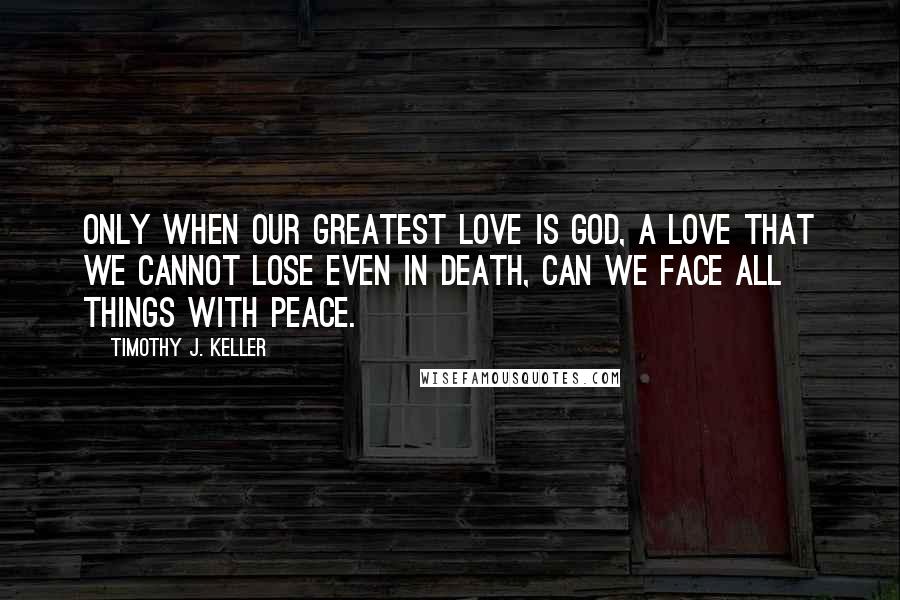 Timothy J. Keller Quotes: Only when our greatest love is God, a love that we cannot lose even in death, can we face all things with peace.