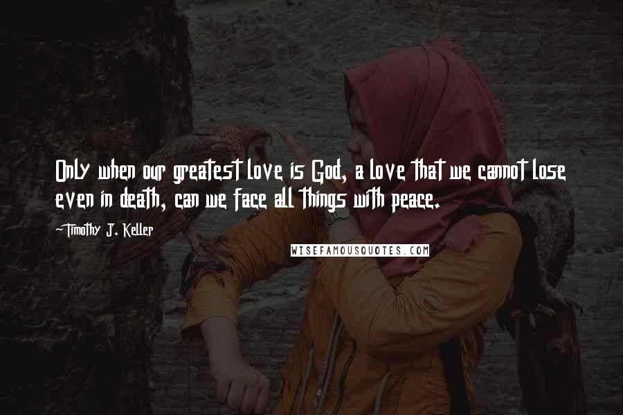 Timothy J. Keller Quotes: Only when our greatest love is God, a love that we cannot lose even in death, can we face all things with peace.