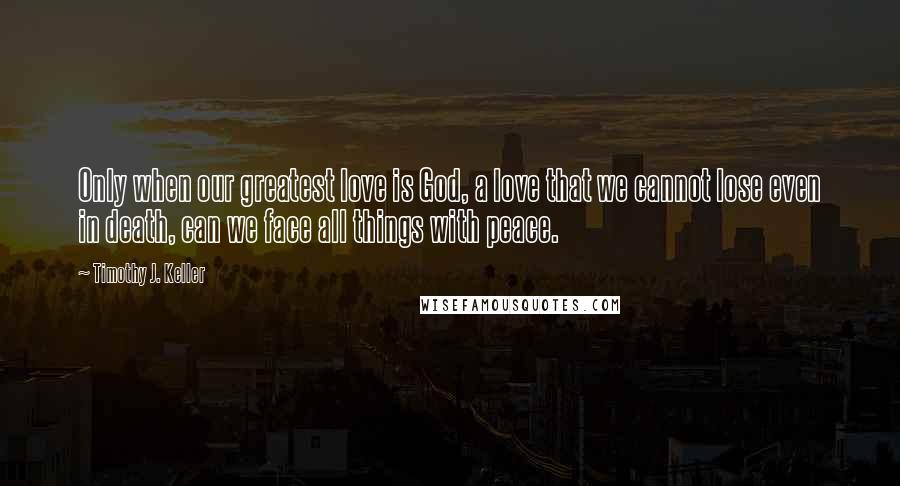 Timothy J. Keller Quotes: Only when our greatest love is God, a love that we cannot lose even in death, can we face all things with peace.