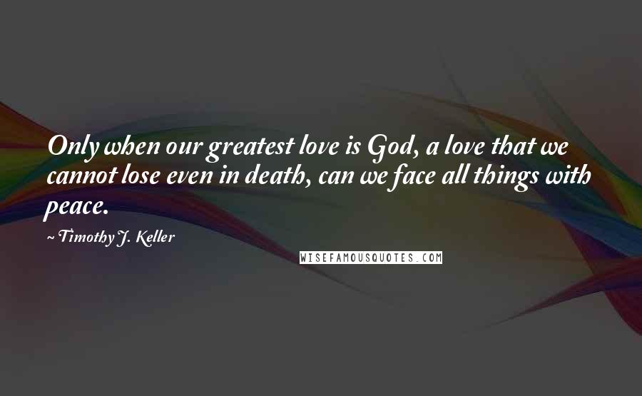 Timothy J. Keller Quotes: Only when our greatest love is God, a love that we cannot lose even in death, can we face all things with peace.