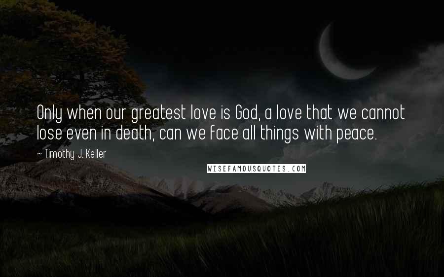 Timothy J. Keller Quotes: Only when our greatest love is God, a love that we cannot lose even in death, can we face all things with peace.