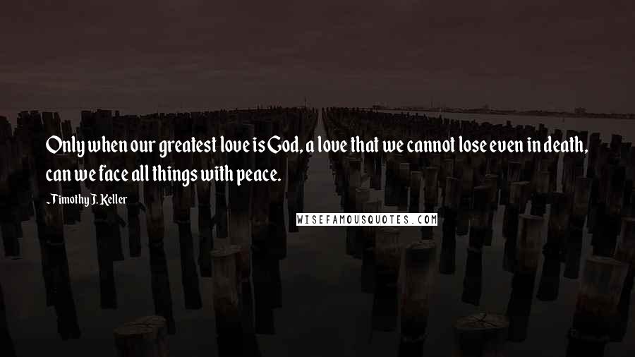 Timothy J. Keller Quotes: Only when our greatest love is God, a love that we cannot lose even in death, can we face all things with peace.