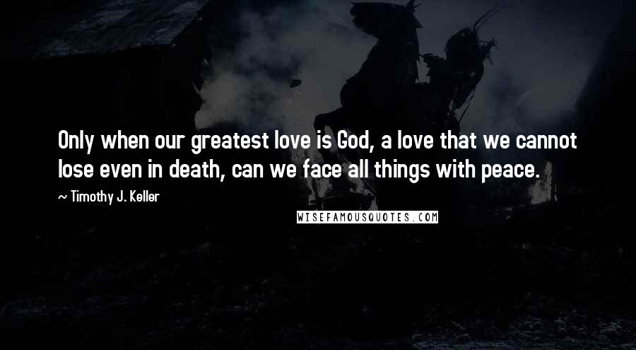 Timothy J. Keller Quotes: Only when our greatest love is God, a love that we cannot lose even in death, can we face all things with peace.