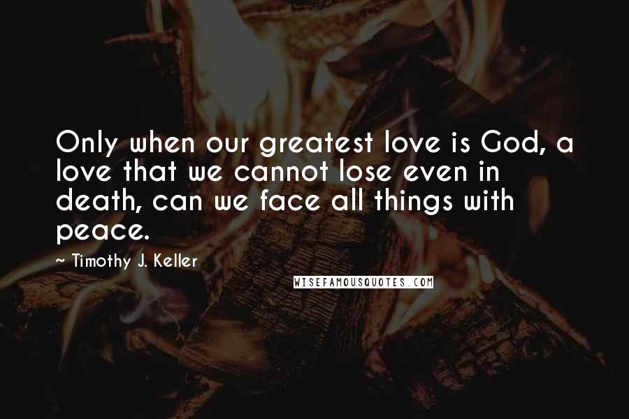 Timothy J. Keller Quotes: Only when our greatest love is God, a love that we cannot lose even in death, can we face all things with peace.