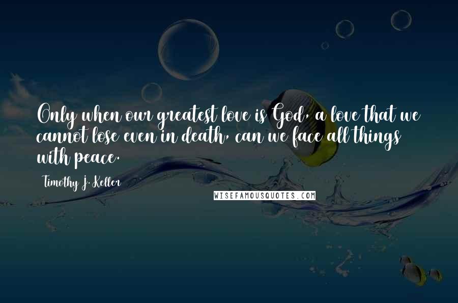 Timothy J. Keller Quotes: Only when our greatest love is God, a love that we cannot lose even in death, can we face all things with peace.