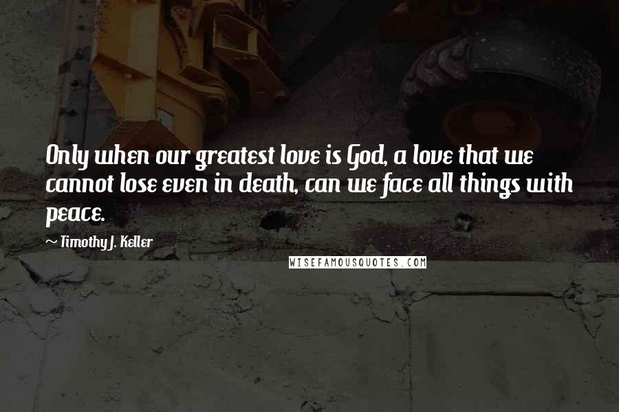 Timothy J. Keller Quotes: Only when our greatest love is God, a love that we cannot lose even in death, can we face all things with peace.