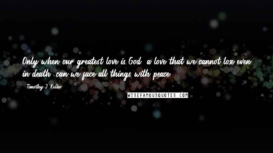 Timothy J. Keller Quotes: Only when our greatest love is God, a love that we cannot lose even in death, can we face all things with peace.