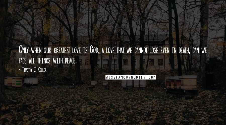 Timothy J. Keller Quotes: Only when our greatest love is God, a love that we cannot lose even in death, can we face all things with peace.