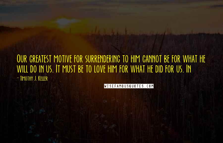 Timothy J. Keller Quotes: Our greatest motive for surrendering to him cannot be for what he will do in us. It must be to love him for what he did for us. In