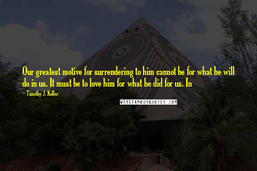 Timothy J. Keller Quotes: Our greatest motive for surrendering to him cannot be for what he will do in us. It must be to love him for what he did for us. In