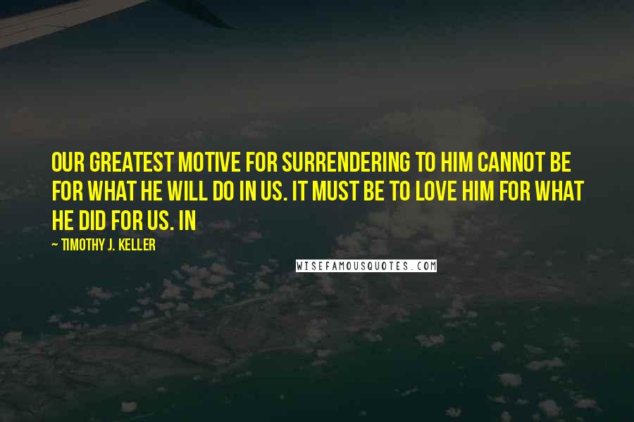 Timothy J. Keller Quotes: Our greatest motive for surrendering to him cannot be for what he will do in us. It must be to love him for what he did for us. In