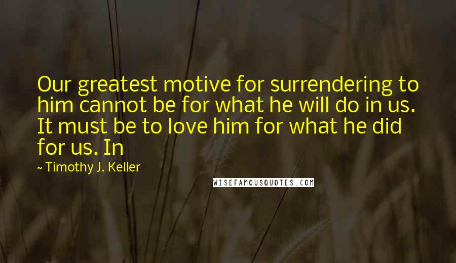 Timothy J. Keller Quotes: Our greatest motive for surrendering to him cannot be for what he will do in us. It must be to love him for what he did for us. In