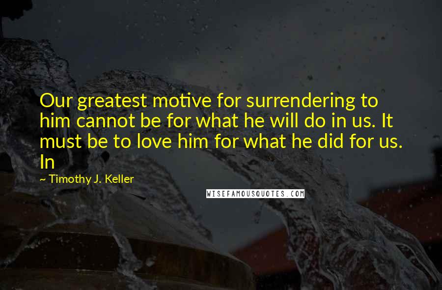 Timothy J. Keller Quotes: Our greatest motive for surrendering to him cannot be for what he will do in us. It must be to love him for what he did for us. In