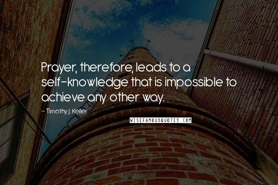 Timothy J. Keller Quotes: Prayer, therefore, leads to a self-knowledge that is impossible to achieve any other way.