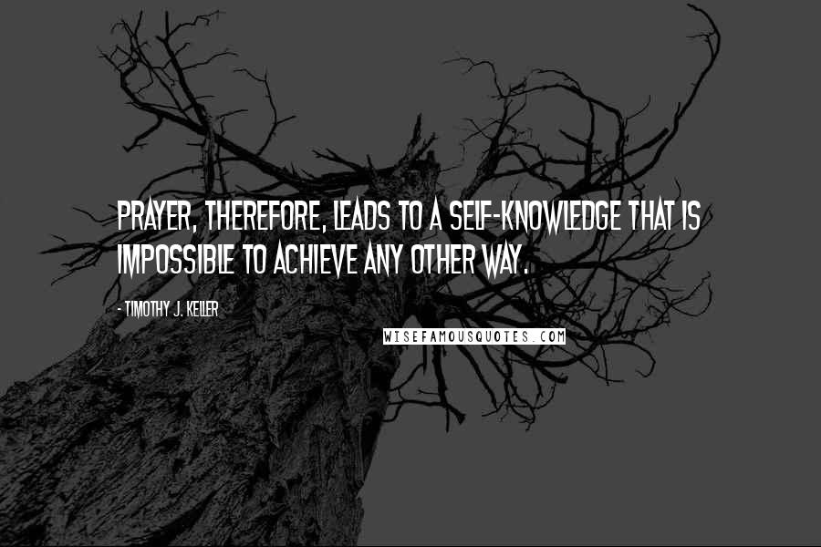 Timothy J. Keller Quotes: Prayer, therefore, leads to a self-knowledge that is impossible to achieve any other way.