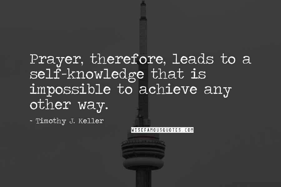 Timothy J. Keller Quotes: Prayer, therefore, leads to a self-knowledge that is impossible to achieve any other way.