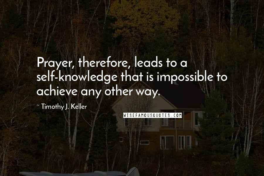 Timothy J. Keller Quotes: Prayer, therefore, leads to a self-knowledge that is impossible to achieve any other way.