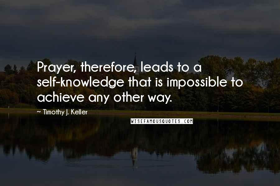 Timothy J. Keller Quotes: Prayer, therefore, leads to a self-knowledge that is impossible to achieve any other way.