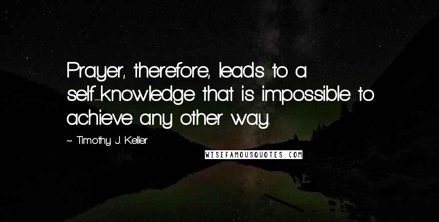 Timothy J. Keller Quotes: Prayer, therefore, leads to a self-knowledge that is impossible to achieve any other way.