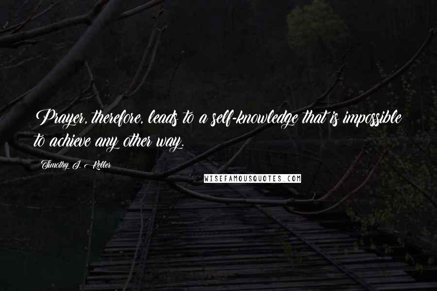 Timothy J. Keller Quotes: Prayer, therefore, leads to a self-knowledge that is impossible to achieve any other way.