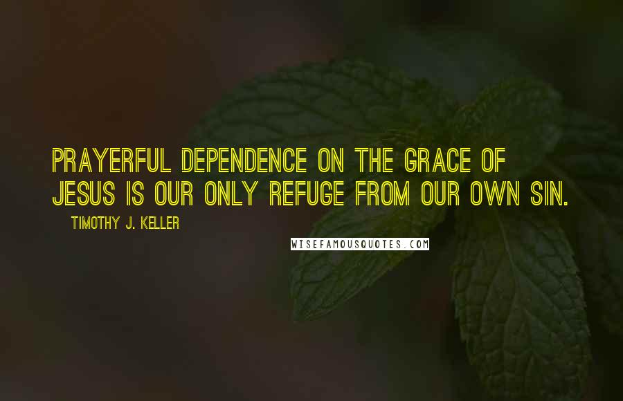 Timothy J. Keller Quotes: prayerful dependence on the grace of Jesus is our only refuge from our own sin.