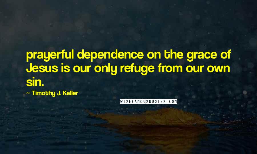 Timothy J. Keller Quotes: prayerful dependence on the grace of Jesus is our only refuge from our own sin.