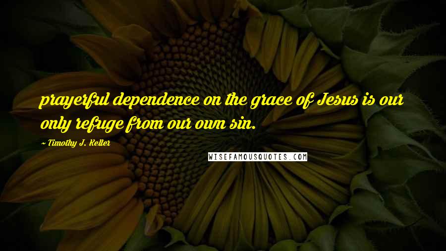 Timothy J. Keller Quotes: prayerful dependence on the grace of Jesus is our only refuge from our own sin.