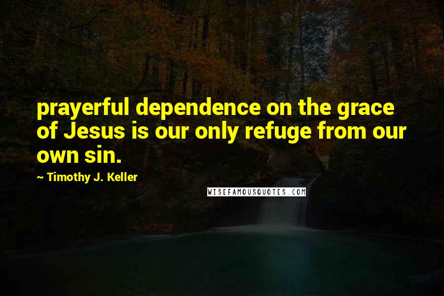 Timothy J. Keller Quotes: prayerful dependence on the grace of Jesus is our only refuge from our own sin.