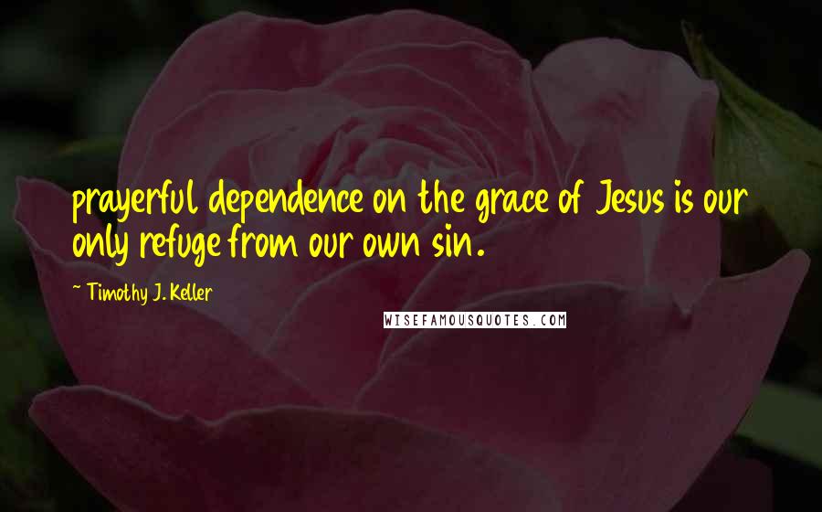 Timothy J. Keller Quotes: prayerful dependence on the grace of Jesus is our only refuge from our own sin.