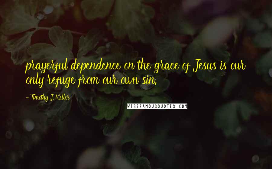 Timothy J. Keller Quotes: prayerful dependence on the grace of Jesus is our only refuge from our own sin.