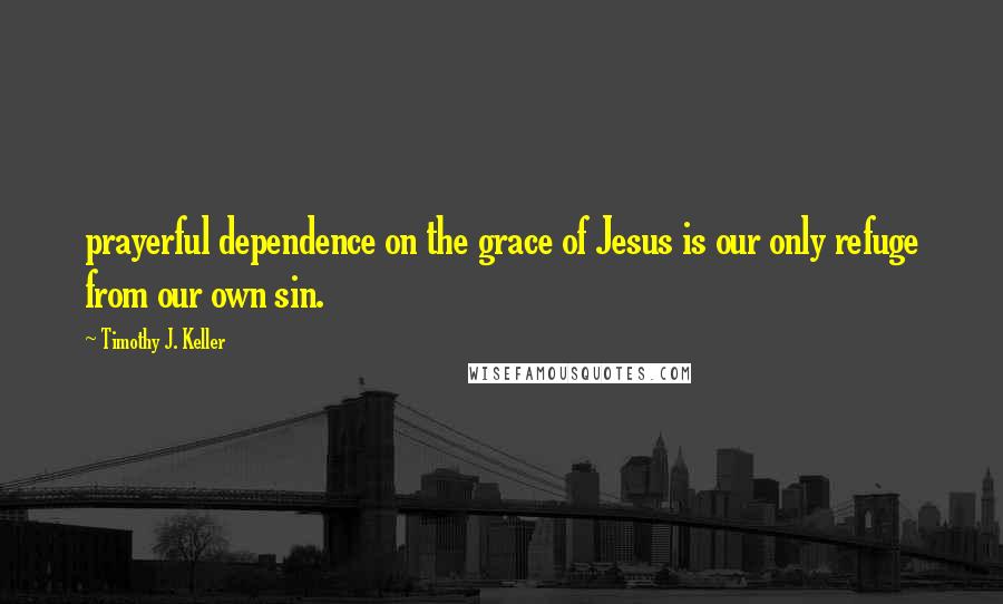 Timothy J. Keller Quotes: prayerful dependence on the grace of Jesus is our only refuge from our own sin.