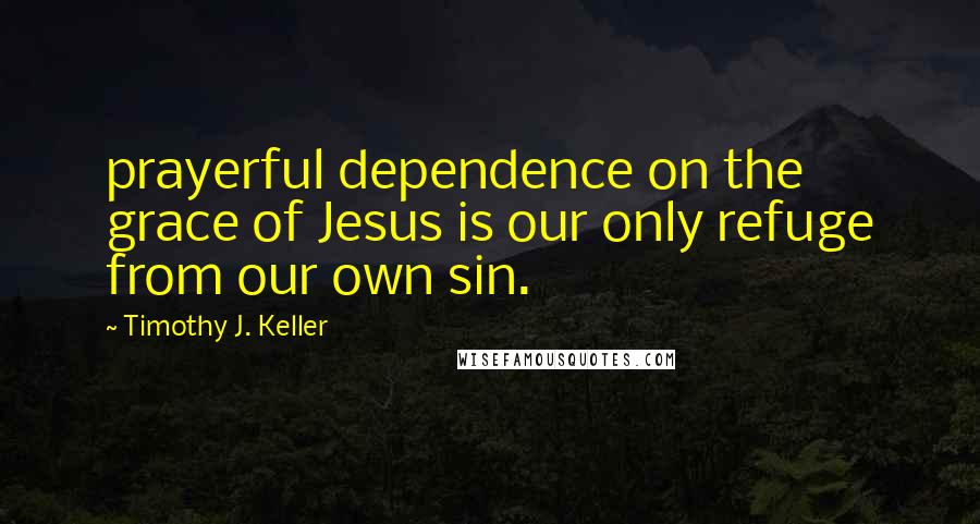 Timothy J. Keller Quotes: prayerful dependence on the grace of Jesus is our only refuge from our own sin.