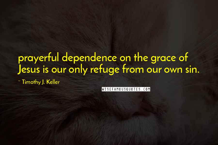 Timothy J. Keller Quotes: prayerful dependence on the grace of Jesus is our only refuge from our own sin.