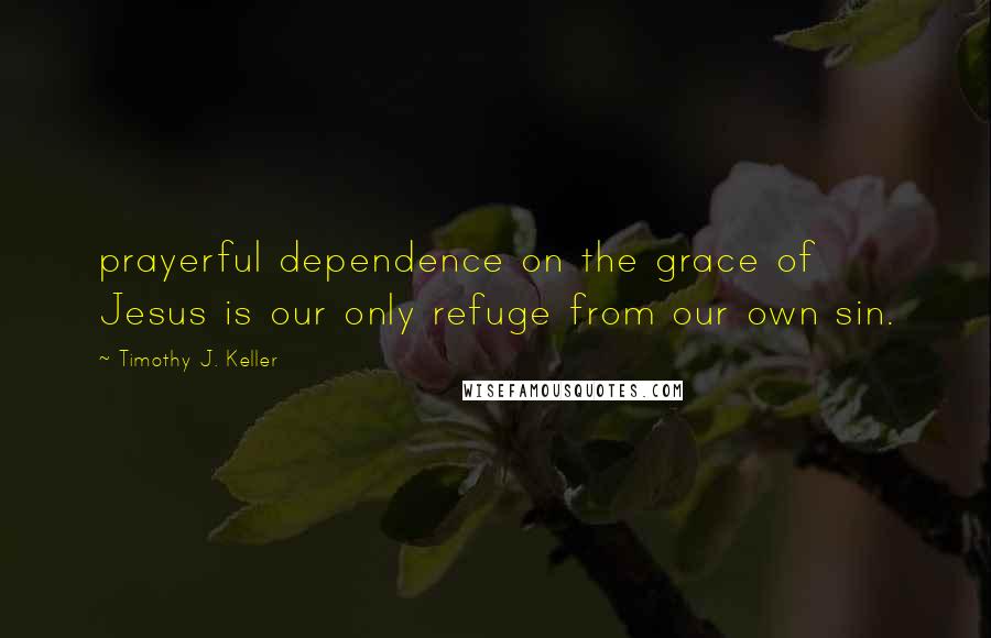 Timothy J. Keller Quotes: prayerful dependence on the grace of Jesus is our only refuge from our own sin.